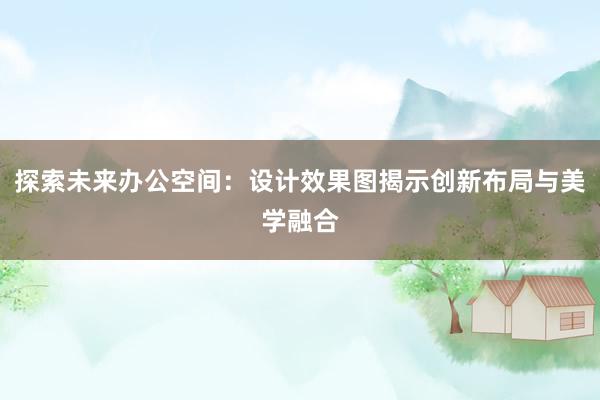 探索未来办公空间：设计效果图揭示创新布局与美学融合